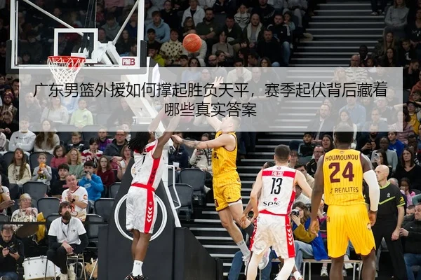 广东男篮外援如何撑起胜负天平，赛季起伏背后藏着哪些真实答案